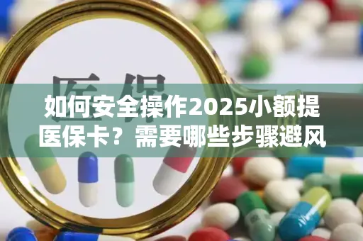 如何安全操作2025小额提医保卡？需要哪些步骤避风险？